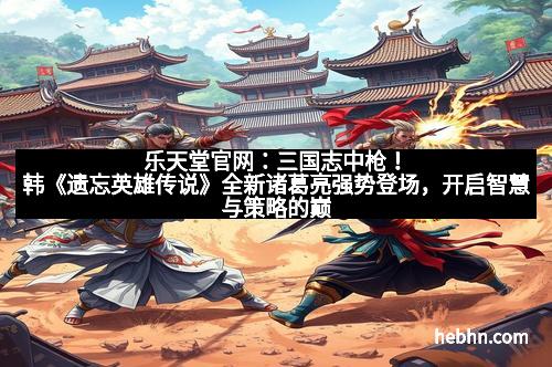 乐天堂官网:三国志中枪!韩《遗忘英雄传说》全新诸葛亮强势登场,开启智慧与策略的巅峰对决