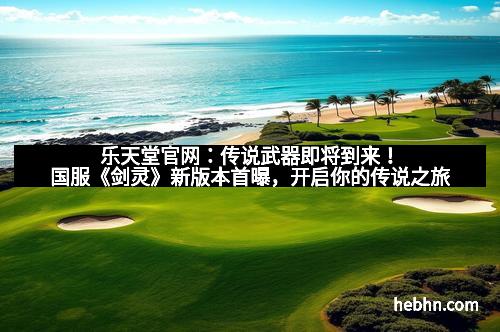 乐天堂官网:传说武器即将到来!国服《剑灵》新版本首曝,开启你的传说之旅